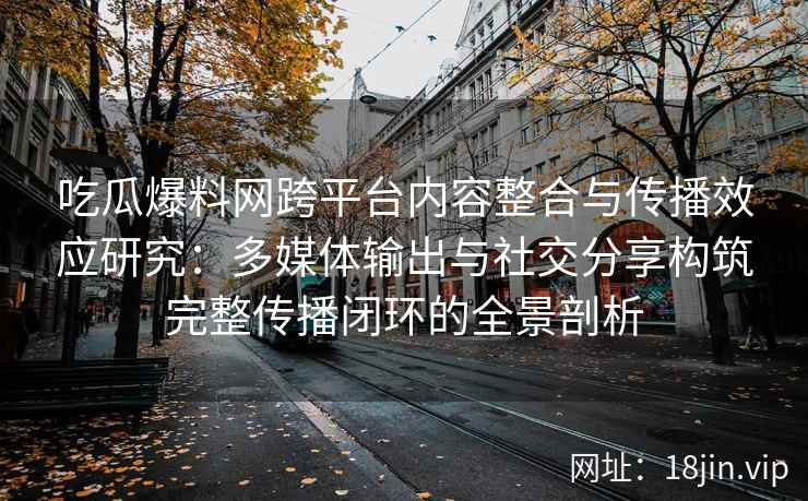 吃瓜爆料网跨平台内容整合与传播效应研究：多媒体输出与社交分享构筑完整传播闭环的全景剖析