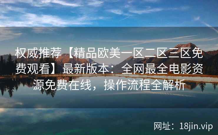 权威推荐【精品欧美一区二区三区免费观看】最新版本:全网最全电影资源免费在线,操作流程全解析 权威推荐【精品欧美一区二区三区免费观看】最新版本:全网最全电影资源免费在线,操作流程全解析
