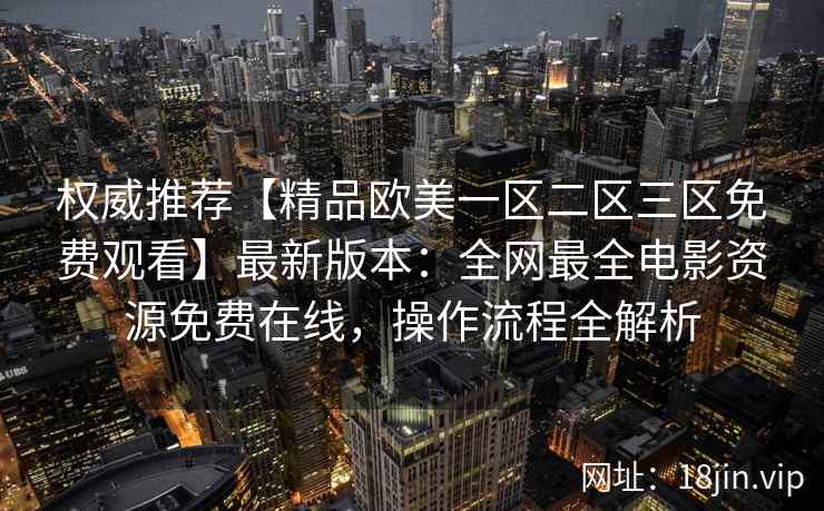 权威推荐【精品欧美一区二区三区免费观看】最新版本:全网最全电影资源免费在线,操作流程全解析 权威推荐【精品欧美一区二区三区免费观看】最新版本:全网最全电影资源免费在线,操作流程全解析