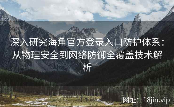 深入研究海角官方登录入口防护体系：从物理安全到网络防御全覆盖技术解析