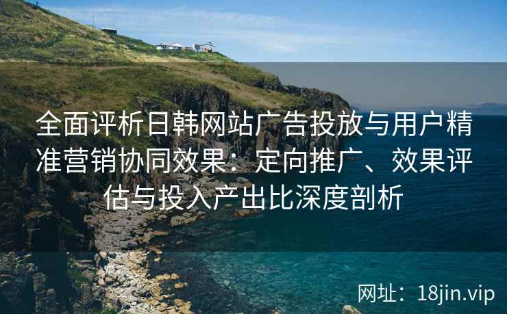 全面评析日韩网站广告投放与用户精准营销协同效果:定向推广、效果评估与投入产出比深度剖析 全面评析日韩网站广告投放与用户精准营销协同效果:定向推广、效果评估与投入产出比深度剖析