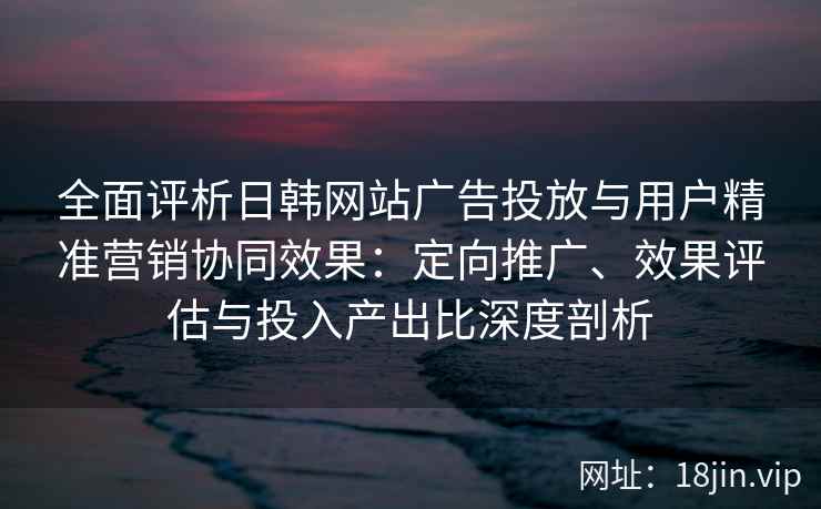 全面评析日韩网站广告投放与用户精准营销协同效果:定向推广、效果评估与投入产出比深度剖析 全面评析日韩网站广告投放与用户精准营销协同效果:定向推广、效果评估与投入产出比深度剖析