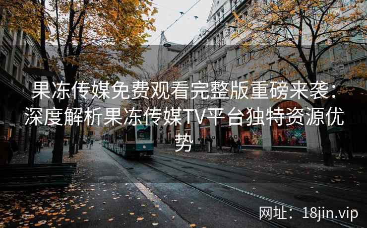 果冻传媒免费观看完整版重磅来袭：深度解析果冻传媒TV平台独特资源优势
