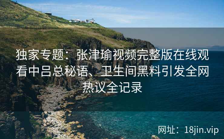 独家专题:张津瑜视频完整版在线观看中吕总秘语、卫生间黑料引发全网热议全记录 独家专题:张津瑜视频完整版在线观看中吕总秘语、卫生间黑料引发全网热议全记录