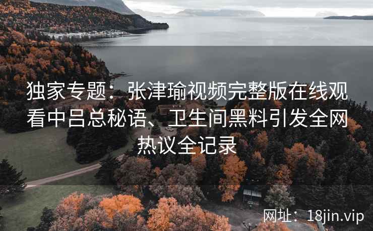 独家专题:张津瑜视频完整版在线观看中吕总秘语、卫生间黑料引发全网热议全记录 独家专题:张津瑜视频完整版在线观看中吕总秘语、卫生间黑料引发全网热议全记录