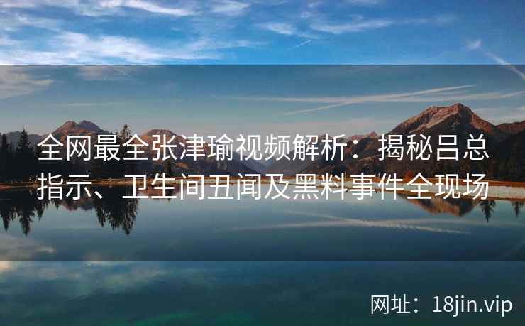 全网最全张津瑜视频解析:揭秘吕总指示、卫生间丑闻及黑料事件全现场 全网最全张津瑜视频解析:揭秘吕总指示、卫生间丑闻及黑料事件全现场