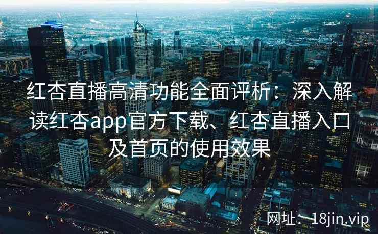 红杏直播高清功能全面评析：深入解读红杏app官方下载、红杏直播入口及首页的使用效果