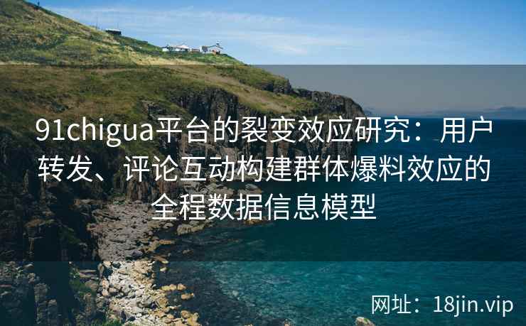 91chigua平台的裂变效应研究:用户转发、评论互动构建群体爆料效应的全程数据信息模型 91chigua平台的裂变效应研究:用户转发、评论互动构建群体爆料效应的全程数据信息模型