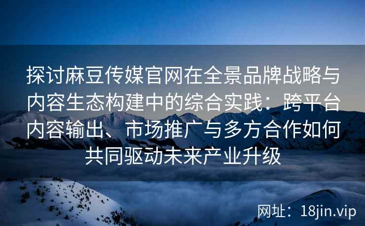 探讨麻豆传媒官网在全景品牌战略与内容生态构建中的综合实践:跨平台内容输出、市场推广与多方合作如何共同驱动未来产业升级 探讨麻豆传媒官网在全景品牌战略与内容生态构建中的综合实践:跨平台内容输出、市场推广与多方合作如何共同驱动未来产业升级