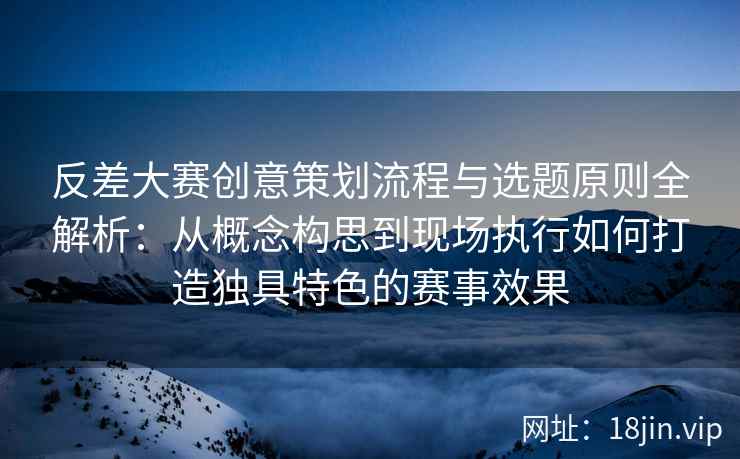 反差大赛创意策划流程与选题原则全解析：从概念构思到现场执行如何打造独具特色的赛事效果