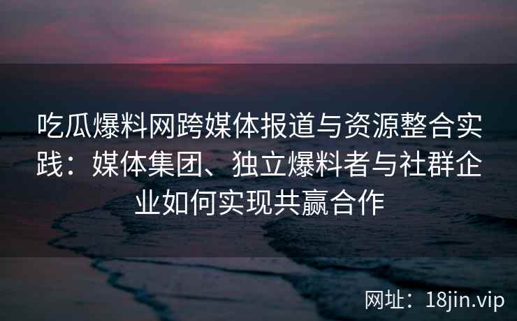 吃瓜爆料网跨媒体报道与资源整合实践：媒体集团、独立爆料者与社群企业如何实现共赢合作