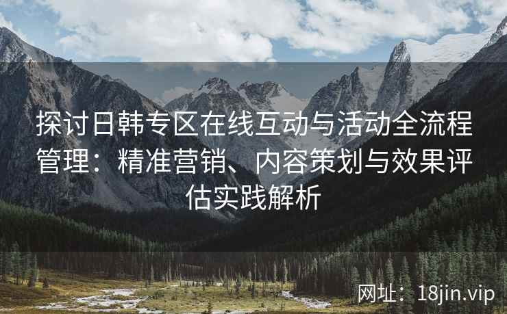探讨日韩专区在线互动与活动全流程管理:精准营销、内容策划与效果评估实践解析 探讨日韩专区在线互动与活动全流程管理:精准营销、内容策划与效果评估实践解析