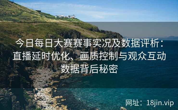 今日每日大赛赛事实况及数据评析:直播延时优化、画质控制与观众互动数据背后秘密 今日每日大赛赛事实况及数据评析:直播延时优化、画质控制与观众互动数据背后秘密