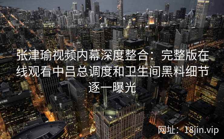 张津瑜视频内幕深度整合:完整版在线观看中吕总调度和卫生间黑料细节逐一曝光 张津瑜视频内幕深度整合:完整版在线观看中吕总调度和卫生间黑料细节逐一曝光