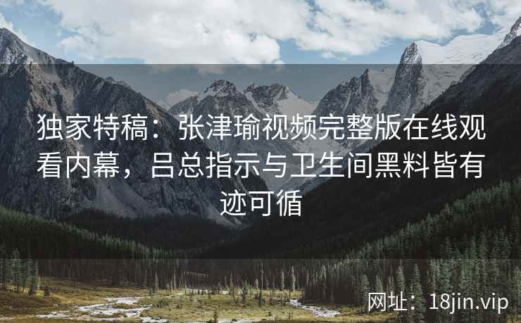 独家特稿:张津瑜视频完整版在线观看内幕,吕总指示与卫生间黑料皆有迹可循 独家特稿:张津瑜视频完整版在线观看内幕,吕总指示与卫生间黑料皆有迹可循
