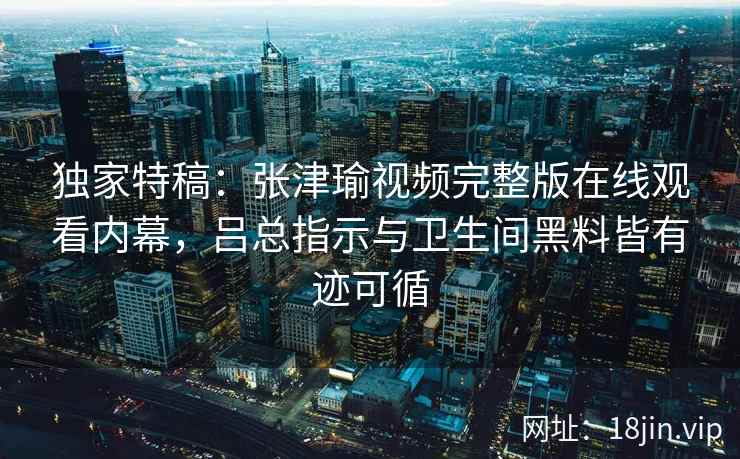 独家特稿:张津瑜视频完整版在线观看内幕,吕总指示与卫生间黑料皆有迹可循 独家特稿:张津瑜视频完整版在线观看内幕,吕总指示与卫生间黑料皆有迹可循
