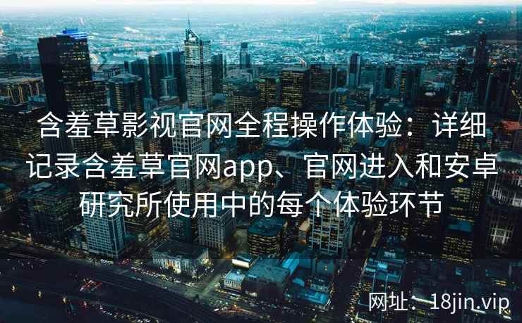 含羞草影视官网全程操作体验：详细记录含羞草官网app、官网进入和安卓研究所使用中的每个体验环节