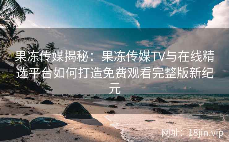 果冻传媒揭秘：果冻传媒TV与在线精选平台如何打造免费观看完整版新纪元