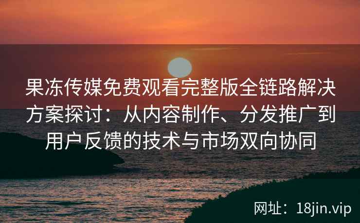 果冻传媒免费观看完整版全链路解决方案探讨：从内容制作、分发推广到用户反馈的技术与市场双向协同