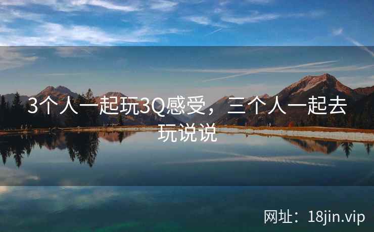 3个人一起玩3Q感受，三个人一起去玩说说