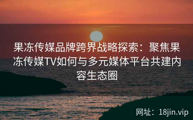果冻传媒品牌跨界战略探索：聚焦果冻传媒TV如何与多元媒体平台共建内容生态圈