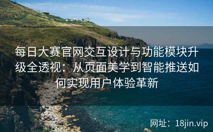 每日大赛官网交互设计与功能模块升级全透视：从页面美学到智能推送如何实现用户体验革新