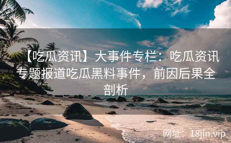 【吃瓜资讯】大事件专栏：吃瓜资讯专题报道吃瓜黑料事件，前因后果全剖析