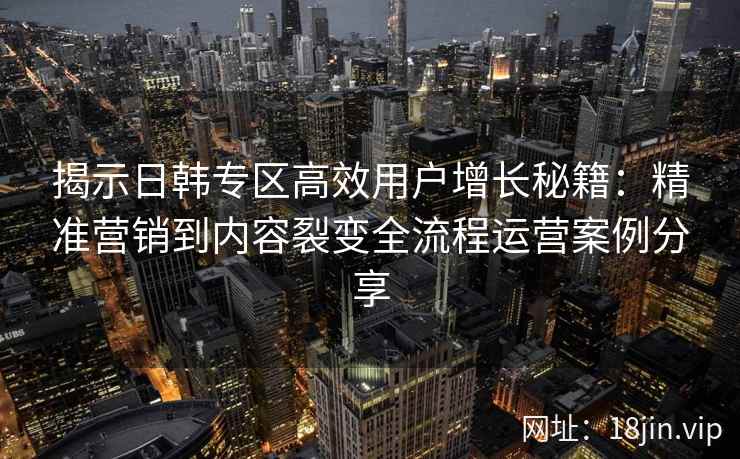 揭示日韩专区高效用户增长秘籍:精准营销到内容裂变全流程运营案例分享 揭示日韩专区高效用户增长秘籍:精准营销到内容裂变全流程运营案例分享
