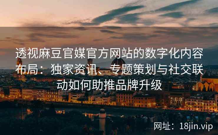 透视麻豆官媒官方网站的数字化内容布局：独家资讯、专题策划与社交联动如何助推品牌升级