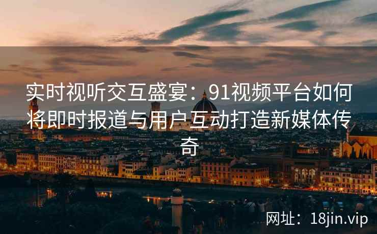 实时视听交互盛宴：91视频平台如何将即时报道与用户互动打造新媒体传奇