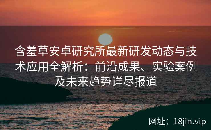 含羞草安卓研究所最新研发动态与技术应用全解析：前沿成果、实验案例及未来趋势详尽报道