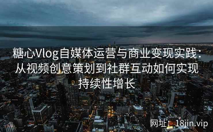 糖心Vlog自媒体运营与商业变现实践：从视频创意策划到社群互动如何实现持续性增长