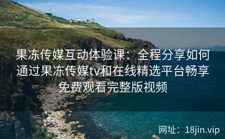 果冻传媒互动体验课：全程分享如何通过果冻传媒tv和在线精选平台畅享免费观看完整版视频