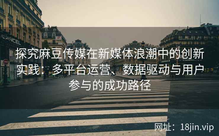 探究麻豆传媒在新媒体浪潮中的创新实践：多平台运营、数据驱动与用户参与的成功路径