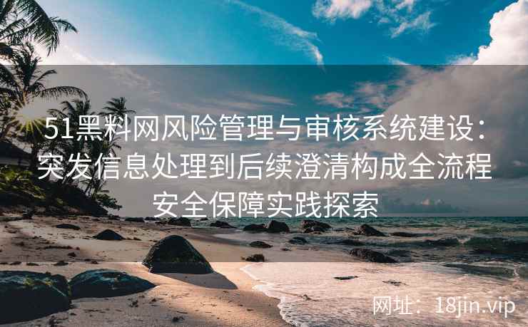51黑料网风险管理与审核系统建设：突发信息处理到后续澄清构成全流程安全保障实践探索