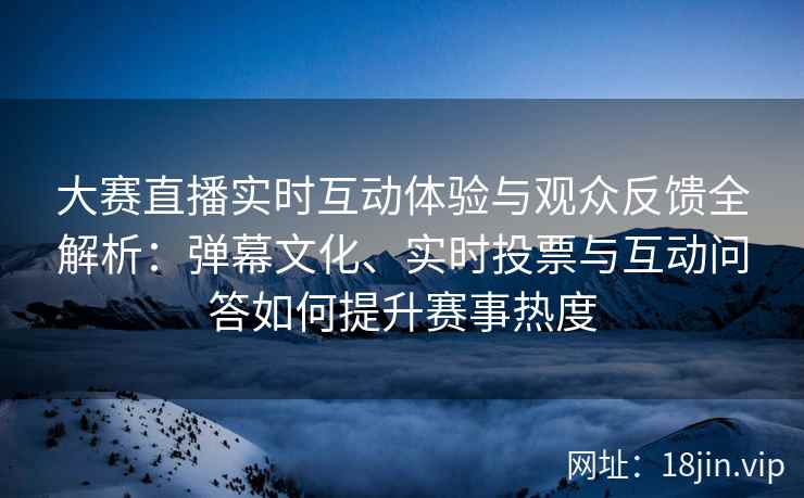 大赛直播实时互动体验与观众反馈全解析：弹幕文化、实时投票与互动问答如何提升赛事热度