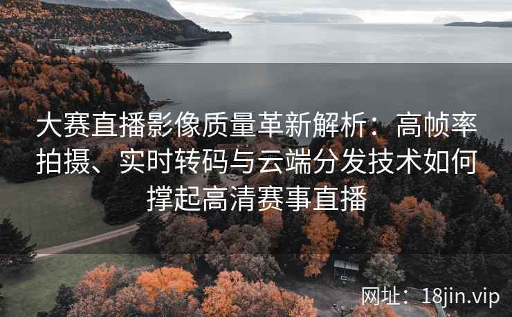 大赛直播影像质量革新解析：高帧率拍摄、实时转码与云端分发技术如何撑起高清赛事直播