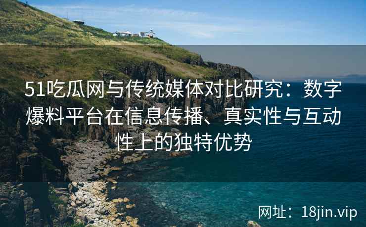 51吃瓜网与传统媒体对比研究：数字爆料平台在信息传播、真实性与互动性上的独特优势