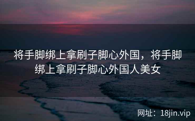 将手脚绑上拿刷子脚心外国，将手脚绑上拿刷子脚心外国人美女